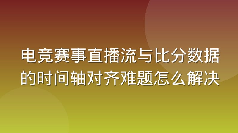 电竞赛事直播流与比分数据的时间轴对齐难题怎么解决